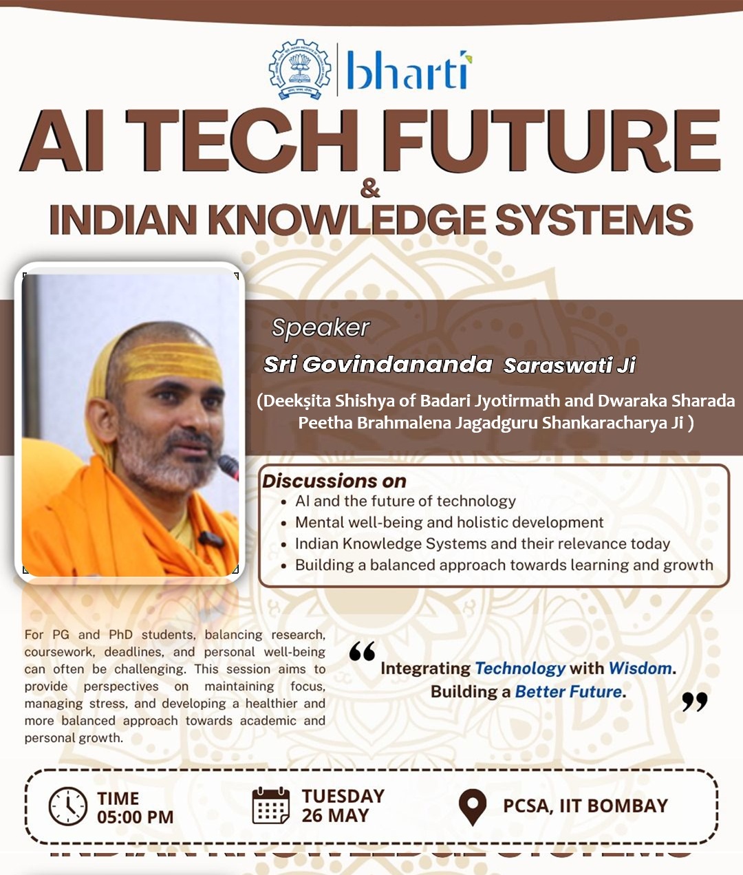 Bharti invites all students to an interactive session organized by Bharati, IIT Bombay
AI Tech Future & Indian Knowledge Systems
Speaker: Sri Govindananda Saraswati Ji Maharaj
The session will touch upon:
* AI and the future of technology
* Mental well-being and holistic development
* Indian Knowledge Systems and their relevance today
* Building a balanced approach towards learning and growth
For PG and PhD students, balancing research, coursework, deadlines, and personal well-being can often be challenging. This session aims to provide perspectives on maintaining focus, managing stress, and developing a healthier and more balanced approach towards academic and personal growth.
📅 Date: Tuesday, 26th May 2026
⏰ Time: 5:00 PM – 6:30 PM
📍 Venue: PCSA, IIT Bombay
🍽️ Snacks arranged after the session
We encourage everyone to join and make the most of this opportunity.